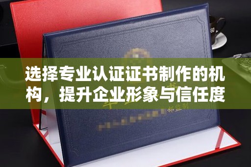 汕头选择专业认证证书制作的机构，提升企业形象与信任度